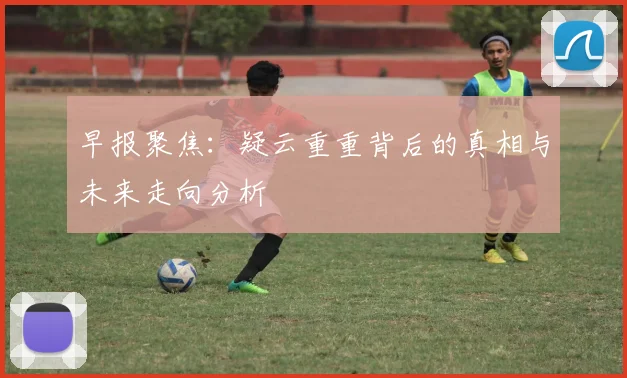 早报聚焦：疑云重重背后的真相与未来走向分析