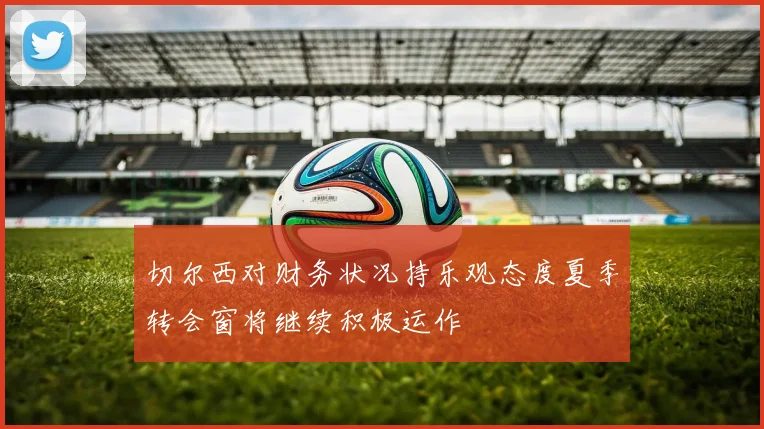 切尔西对财务状况持乐观态度夏季转会窗将继续积极运作