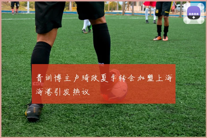 青训博主卢琦政夏季转会加盟上海海港引发热议