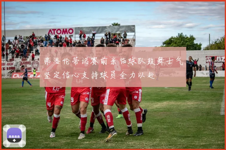 弗洛伦蒂诺赛前亲临球队鼓舞士气坚定信心支持球员全力以赴