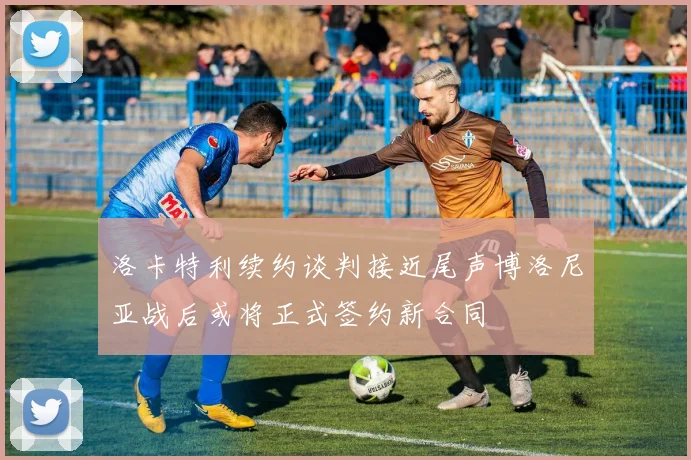 洛卡特利续约谈判接近尾声博洛尼亚战后或将正式签约新合同